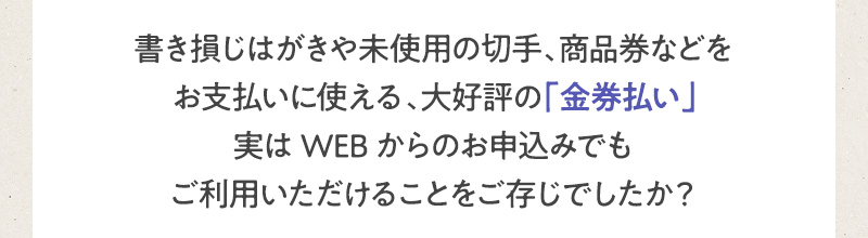 書き損じはがきや未使用の切手、商品券などをお支払いに使える、大好評の「金券払い」実はWEBからのお申込みでもご利用いただけることをご存じでしたか？