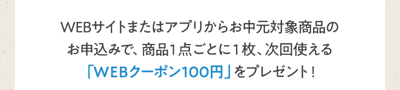 WEBサイトまたはアプリからお中元対象商品のお申込みで、商品1点ごとに1枚、次回使える「WEBクーポン100円」をプレゼント！