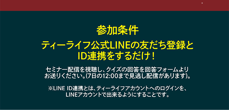 【参加条件】ティーライフ公式LINEの友だち登録とID連携をするだけ！