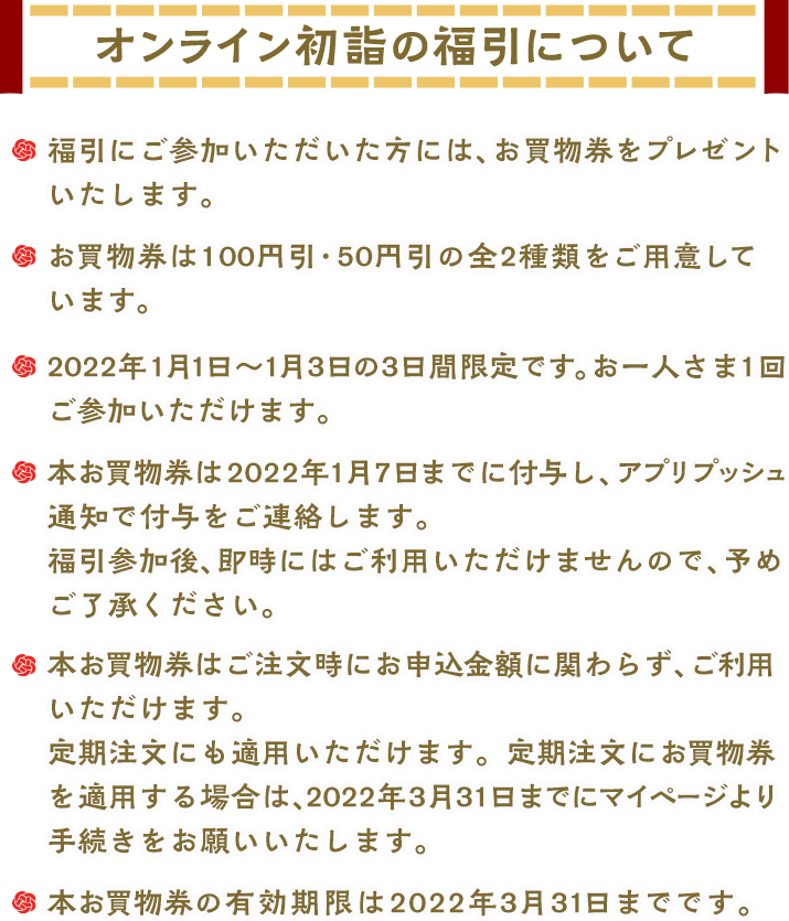 オンライン初詣の福引について　福引にご参加いただいた方には、お買物券をプレゼントいたします。お買物券は100円引・50円引の全2種類をご用意しています。2022年1月1日～3日の3日間限定です。お一人さま1回ご参加いただけます。本お買物券は2021年1月7日までに付与し、アプリプッシュ通知で付与をご連絡します。福引参加後、即時にはご利用いただけませんので、予めご了承ください。本お買物券はご注文時にお申込金額に関わらず、ご利用いただけます。定期注文にも適用いただけます。定期注文にお買物券を適用する場合は、2022年3月31日までにマイページより手続きをお願いいたします。本お買物券の有効期限は2021年3月31日までです。