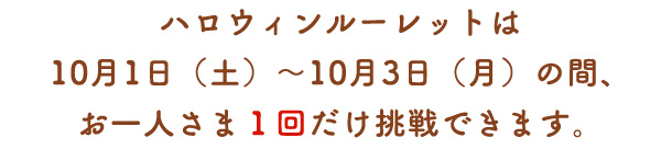 ハロウィンルーレットは10月1日（土）～10月3日（月）の間、お一人さま1回だけ挑戦できます。