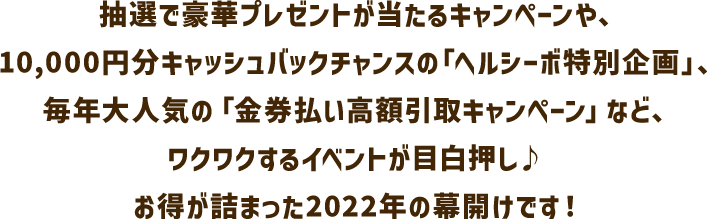 抽選で豪華プレゼントが当たるキャンペーンや、10,000円分キャッシュバックチャンスの「ヘルシーボ特別企画」、毎年大人気の「金券払い高額引取キャンペーン」など、ワクワクするイベントが目白押し♪お得が詰まった2022年の幕開けです！