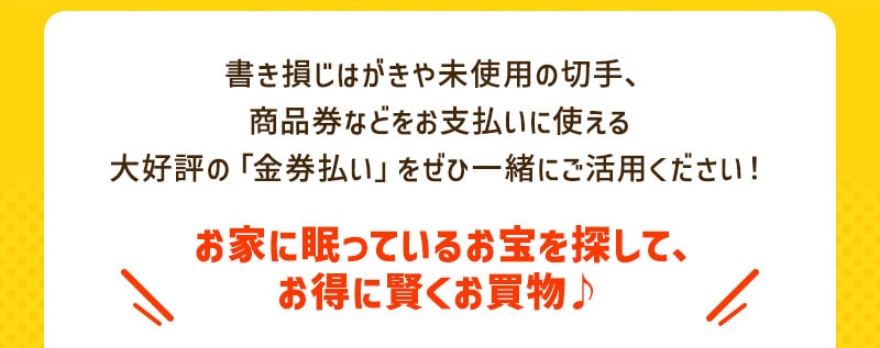 書き損じはがきや未使用の切手、商品券などをお支払いに使える大好評の「金券払い」をぜひ一緒にご活用ください！ お家に眠っているお宝を探して、お得に賢くお買物♪