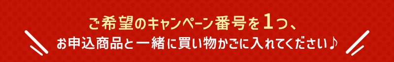 ご希望のキャンペーン番号を1つ、お申込商品と一緒に買い物かごに入れてください♪