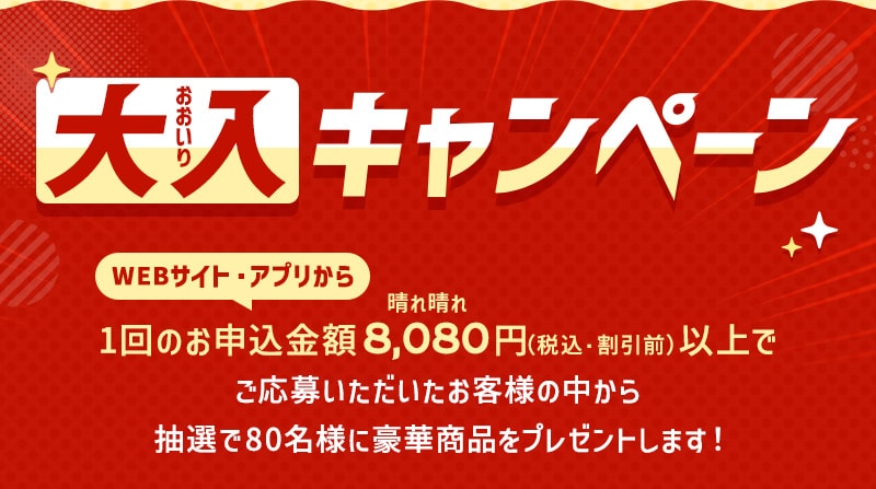 大入（おおいり）キャンペーン WEBサイト・アプリから1回のお申込金額8,080（晴れ晴れ）円（税込・割引前）以上でご応募いただいたお客様の中から抽選で80名様に豪華商品をプレゼントします！