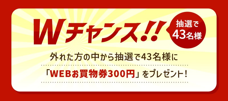 Wチャンス!! 抽選で43名様 外れた方の中から抽選で43名様に「WEBお買物券300円」をプレゼント!