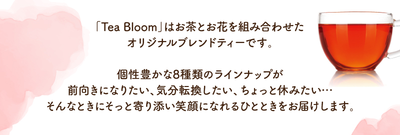 「Tea Bloom」はお茶とお花を組み合わせたオリジナルブレンドティーです。個性豊かな8種類のラインナップが前向きになりたい、気分転換したい、ちょっと休みたい…そんなときにそっと寄り添い笑顔になれるひとときをお届けします。