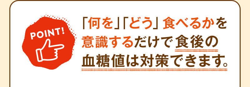 POINT! 「何を」「どう」食べるかを意識するだけで食後の血糖値は対策できます。