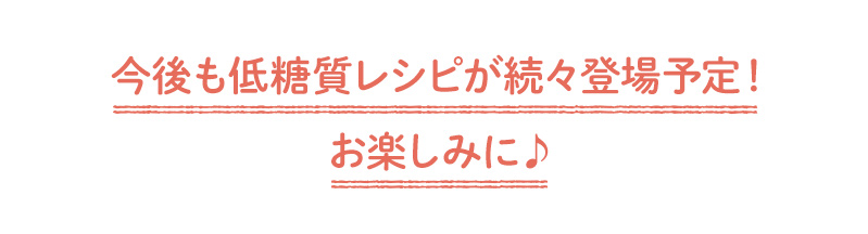 今後も低糖質レシピが続々登場予定!お楽しみに♪