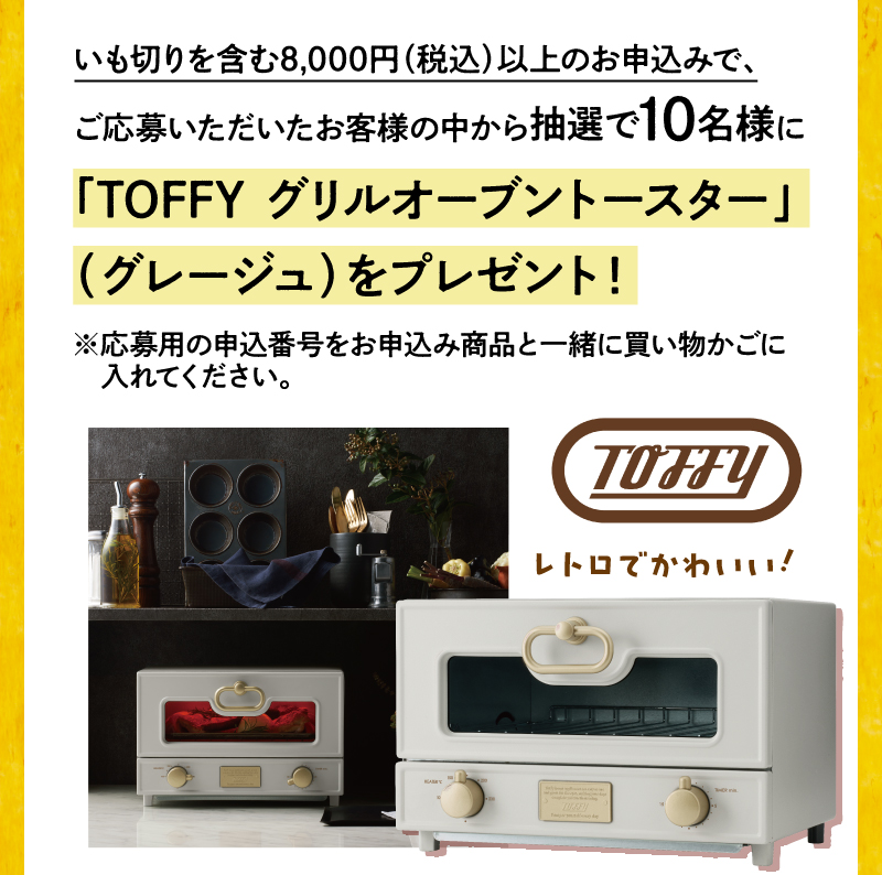 いも切りを含む8,000円（税込）以上のお申込みで、ご応募いただいたお客様の中から抽選で10名様にTOFFY グリルオーブントースター（グレージュ）をプレゼント！