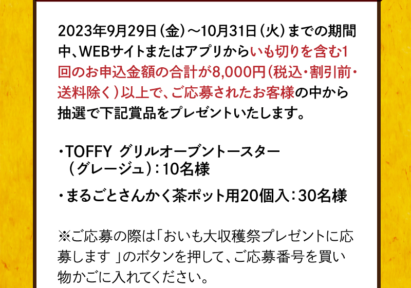 2023年9月29日（金）～10月31日（火）までの期間中、WEBサイトまたはアプリからいも切りを含む1回のお申込金額の合計が8,000円（税込・割引前・送料除く）以上で、ご応募されたお客様の中から抽選で賞品をプレゼントいたします。