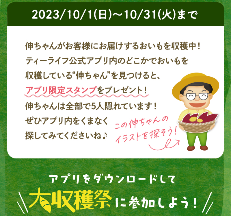 ティーライフ公式アプリ内のどこかでおいもを収穫している“伸ちゃん”を見つけると、アプリ限定スタンプをプレゼント！伸ちゃんは全部で5人隠れています！
