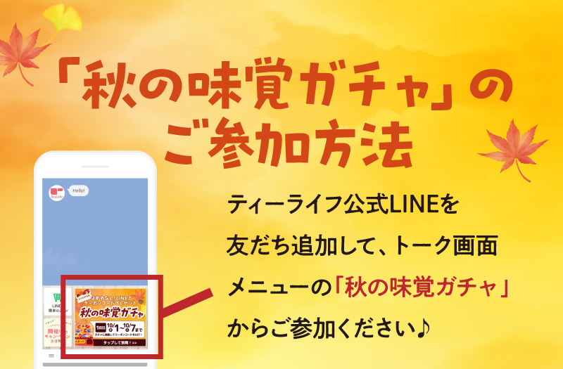 【「秋の味覚ガチャ」のご参加方法】ティーライフ公式LINEを友だち追加して、トーク画面メニューの「秋の味覚ガチャ」からご参加ください♪