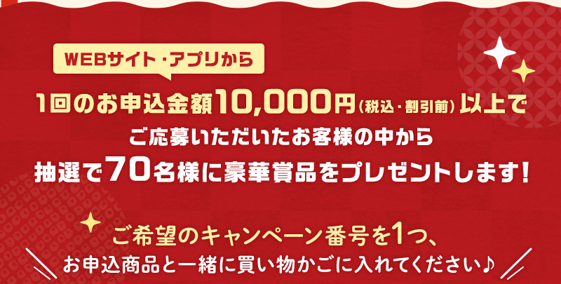 WEBサイト・アプリから1回のお申込金額10,000円（税込・割引前）以上でご応募いただいたお客様の中から抽選で70名様に豪華賞品をプレゼントします！ご希望のキャンペーン番号を1つ、お申込商品と一緒に買い物かごに入れてください♪