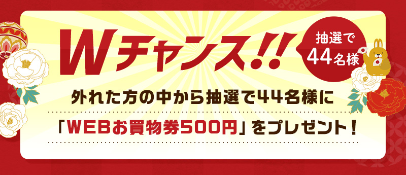 Wチャンス!! 抽選で44名様 外れた方の中から抽選で44名様に「WEBお買物券500円」をプレゼント!
