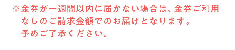 ※金券が一週間以内に届かない場合は、金券ご利
    用なしのご請求金額でのお届けとなります。予めご了承ください。