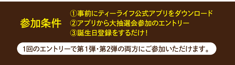 【参加条件】1.事前にティーライフ公式アプリをダウンロード　2.アプリから大抽選会参加のエントリー　3.誕生日登録をするだけ！