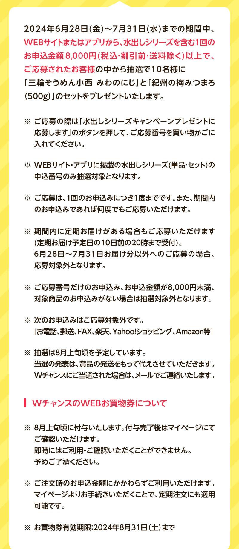 2024年6月28日（金）～7月31日（水）までの期間中、WEBサイトまたはアプリから、水出しシリーズを含む1回のお申込金額8,000円（税込・割引前・送料除く）以上で、ご応募されたお客様の中から抽選で10名様に「三輪そうめん小西 みわのにじ」と「紀州の梅みつまろ（500g）」のセットをプレゼントいたします。