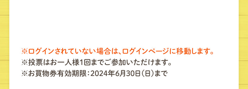 ※ログインされていない場合は、ログインページに移動します。※投票はお一人様1回までご参加いただけます。※お買物券有効期限：2024年6月30日（日）まで