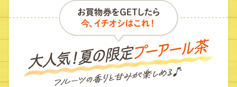 お買物券をGETしたら今、イチオシはこれ！ 大人気！夏の限定プーアール茶