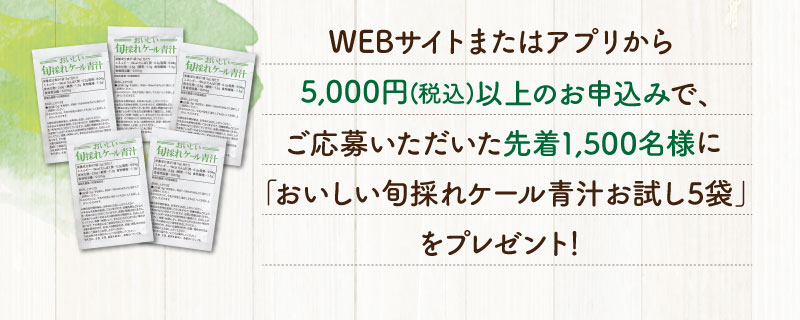 WEBサイトまたはアプリから5,000円(税込)以上のお申込みで、ご応募された先着1,500名様に「おいしい旬採れケール青汁お試し5袋」をプレゼント！