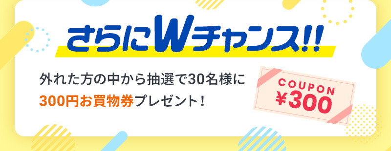 さらにWチャンス！！外れた方の中から抽選で30名様に300円お買物券プレゼント！