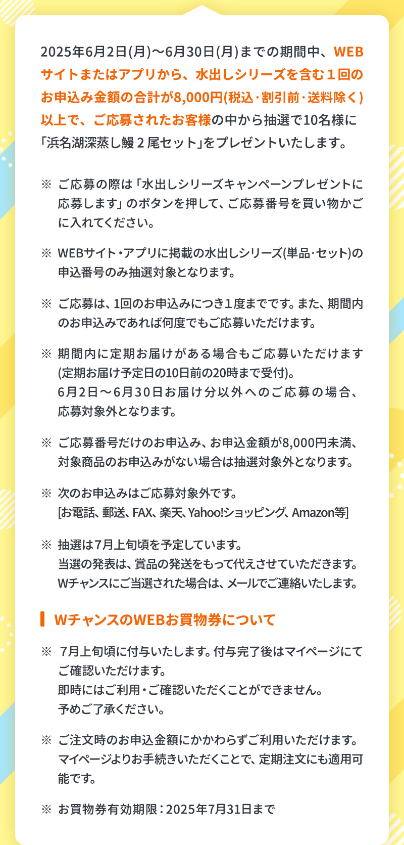 2025年6月2日（月）～6月30日（月）までの期間中、WEBサイトまたはアプリから、水出しシリーズを含む1回のお申込金額8,000円（税込・割引前・送料除く）以上で、ご応募されたお客様の中から抽選で10名様に「浜名湖深蒸し鰻2尾セット」をプレゼントいたします。