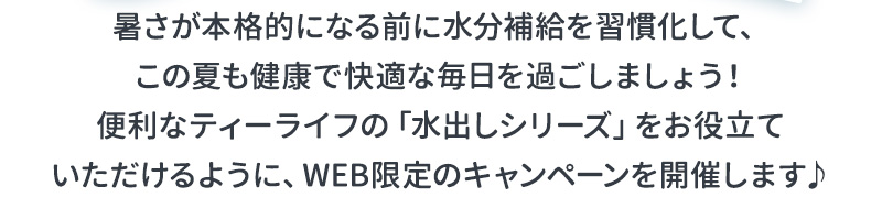 暑さが本格的になる前に水分補給を習慣化して、この夏も健康的で快適な毎日を過ごしましょう！便利なティーライフの「水出しシリーズ」をお役立ていただけるように、WEB限定のキャンペーンを開催します♪