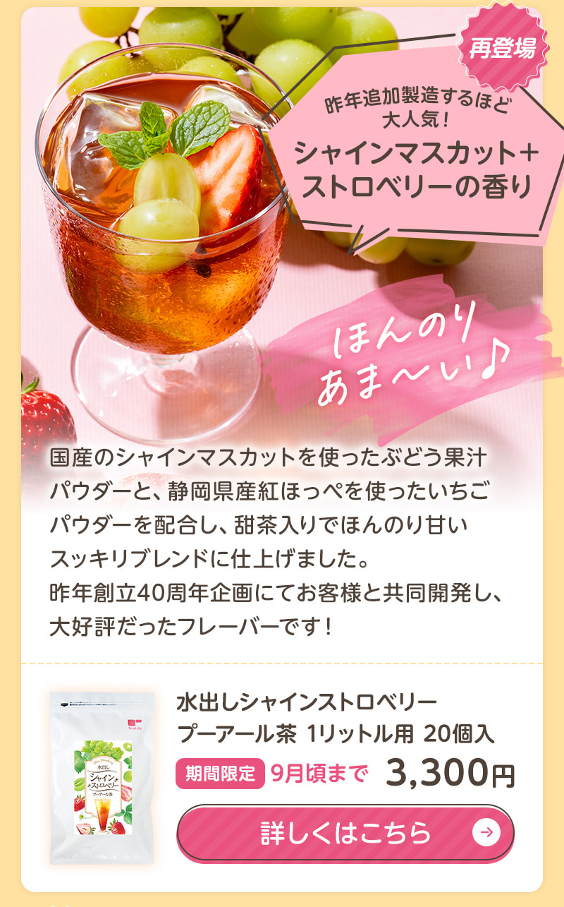 昨年追加製造するほど大人気だった「水出しシャインストロベリープーアール茶」は、シャインマスカットを使った果汁パウダーと紅ほっぺを使ったいちごパウダーを配合し、甜茶入りでほんのり甘いスッキリブレンドに仕上げました。商品のお申込みはこちらから