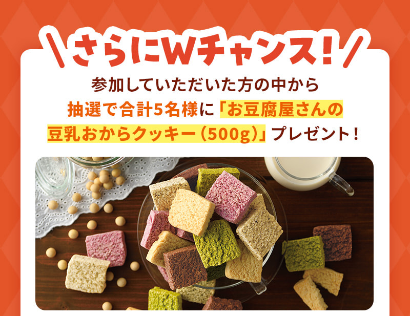 さらにWチャンス！参加していただいた方の中から抽選で合計5名様に「お豆腐屋さんの豆乳おからクッキー（500g）」プレゼント！