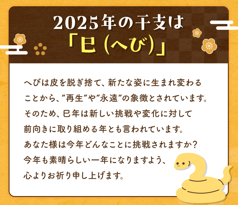 2025年の干支は「巳（へび）」新しい挑戦や変化に対して前向きに取り組める年とも言われています。