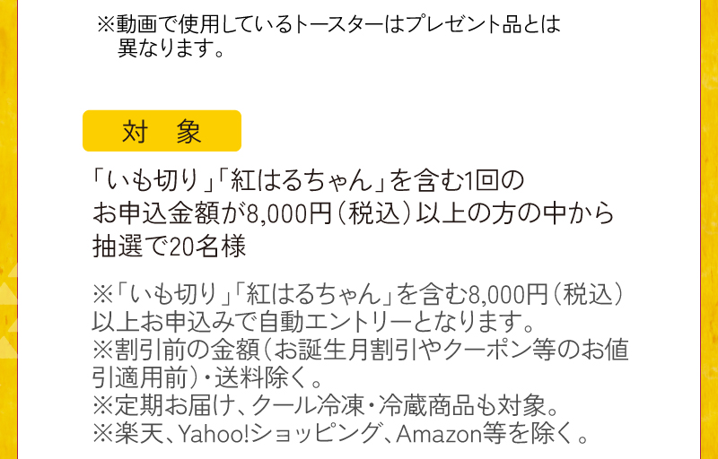 動画で使用しているトースターはプレゼント品とは異なります。対象条件：いも切り・紅はるちゃんを含む8,000円（税込）以上のお申込みで、ご応募いただいたお客様の中から抽選で20名様（自動エントリー）