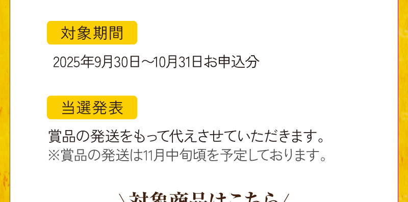 対象期間：2025年9月30日～10月31日お申込分、当選発表は賞品の発送をもって代えさせていただきます。（賞品の発送は11月中旬頃を予定しております。）