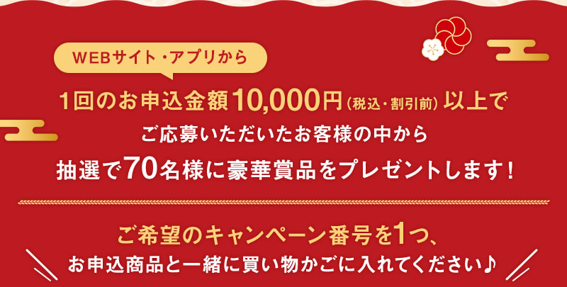 WEBサイト・アプリから1回のお申込金額10,000円（税込・割引前）以上でご応募いただいたお客様の中から抽選で70名様に豪華賞品をプレゼントします！ご希望のキャンペーン番号を1つ、お申込商品と一緒に買い物かごに入れてください♪