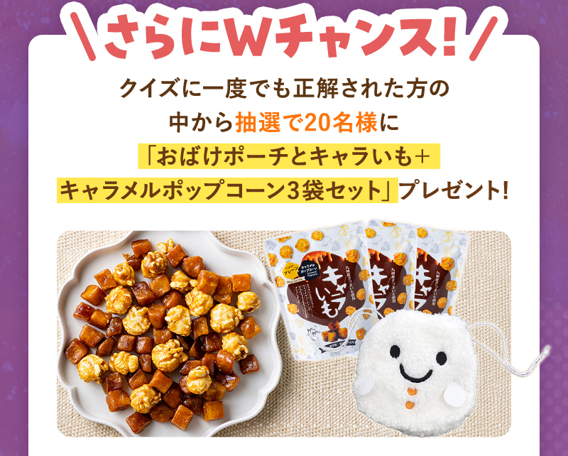 さらにWチャンス！参加していただいた方の中から抽選で合計20名様に「おばけポーチとキャラいも＋ポップコーン3袋セット」プレゼント！