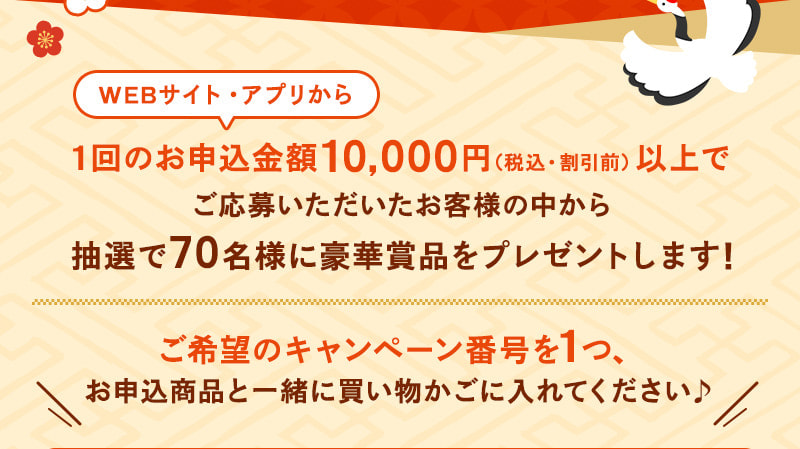 WEBサイト・アプリから1回のお申込金額10,000円（税込・割引前）以上でご応募いただいたお客様の中から抽選で70名様に豪華賞品をプレゼントします！ご希望のキャンペーン番号を1つ、お申込商品と一緒に買い物かごに入れてください♪