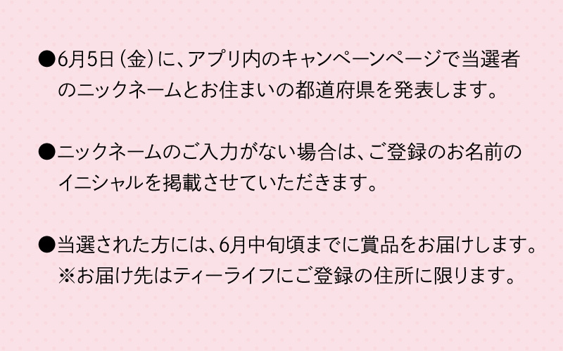 6月5日（金）に、アプリ内のキャンペーンページで当選者のニックネームとお住まいの都道府県を発表します。