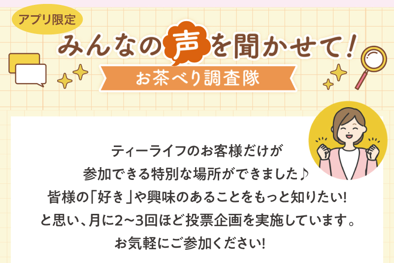 アプリ限定みんなの声を聞かせて！お茶べり調査隊は月に2～3回ほど投票企画を実施しています♪ぜひお気軽にご参加ください！