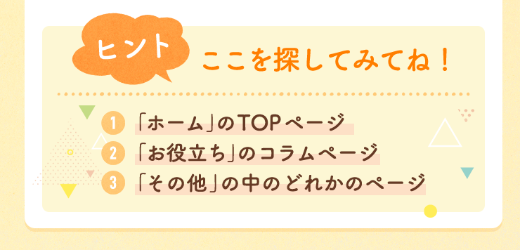 【ヒント】ここを探してみてね！　１：「ホーム」のTOPページ ２：「お役立ち」のコラムページ　３：「その他」の中のどれかのページ