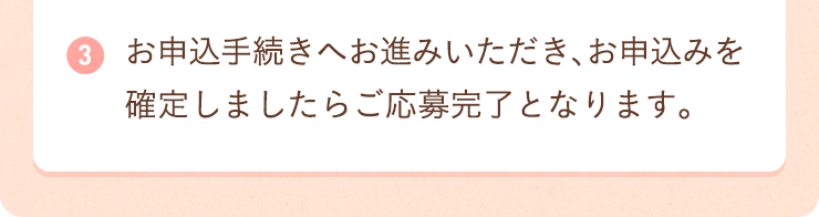 ３：お申込手続きへお進みいただき、お申込みを確定しましたらご応募完了となります。