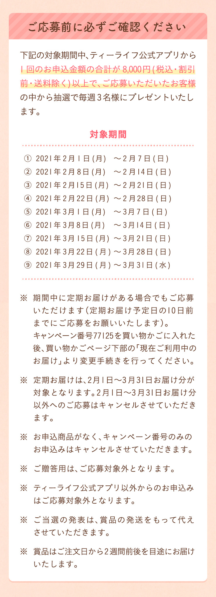 下記の対象期間中、ティーライフ公式アプリから1回のお申込金額の合計が8,000円(税込・割引前・送料除く)以上で、ご応募いただいたお客様の中から抽選で毎週3名様にプレゼントいたします。