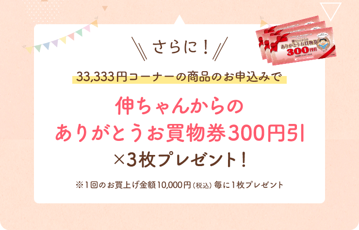 さらに！33,333円コーナーの商品のお申込みで「伸ちゃんからのありがとうお買物券300円引」×3枚プレゼント！※1回のお買上げ金額10,000円(税込)毎に1枚プレゼント