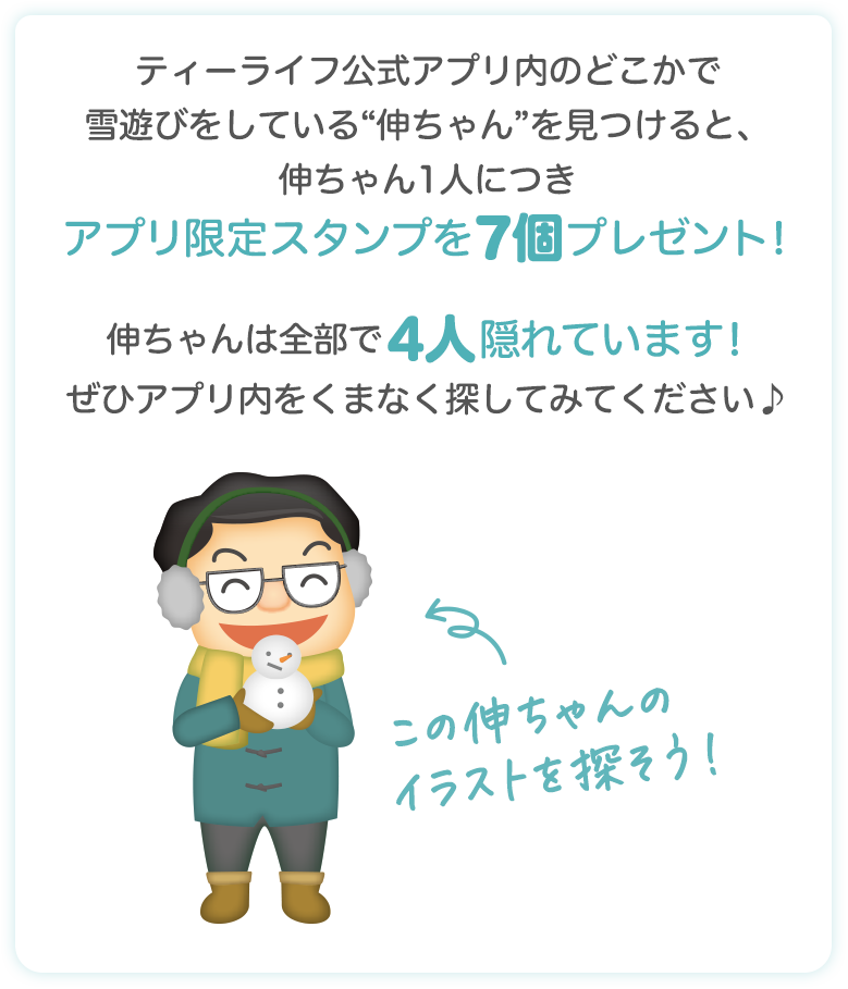 ティーライフ公式アプリ内のどこかで雪遊びをしている“伸ちゃん”を見つけると、伸ちゃん1人につきアプリ限定スタンプを7個プレゼント!伸ちゃんは全部で4人隠れています!ぜひアプリ内をくまなく探してみてください♪