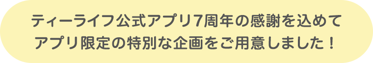 ティーライフ公式アプリ7周年の感謝を込めて、アプリ限定の特別な企画をご用意しました!