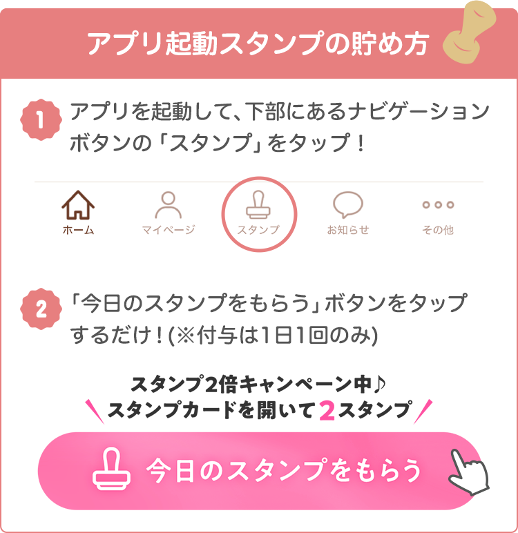 アプリ起動スタンプの貯め方 1:アプリを起動して、下部にあるナビゲーションボタンの「スタンプ」をタップ! 2:「今日のスタンプをもらう」ボタンをタップするだけ!(※付与は1日1回のみ)