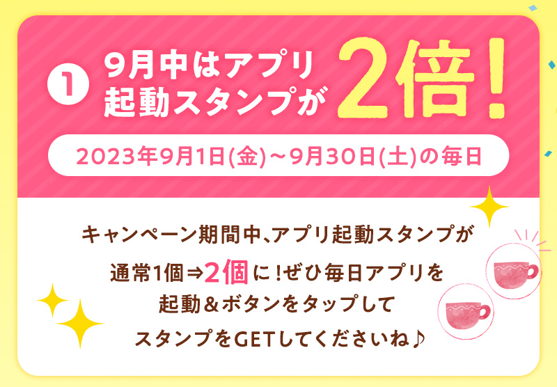 ①9月中はアプリ起動スタンプが2倍！2023年9月1日(金)〜9月30日(土)の毎日 キャンペーン期間中、アプリ起動スタンプが通常1個⇒2個に！ぜひ毎日アプリを起動＆ボタンをタップしてスタンプをGETしてくださいね♪