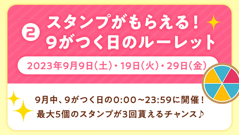 ②スタンプがもらえる！9がつく日のルーレット 2023年9月9日（土）・19日（火）・29日（金） 9月中、9がつく日の0:00〜23:59に開催！最大5個のスタンプが3回貰えるチャンス♪