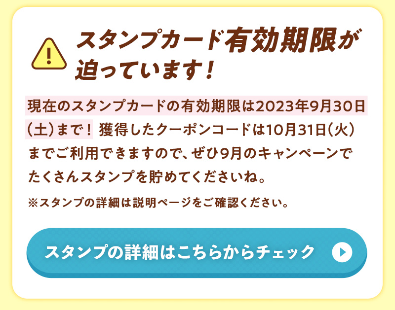スタンプカード有効期限が迫っています！現在のスタンプカードの有効期限は2023年9月30日（土）まで！獲得したクーポンコードは10月31日（火）までご利用できますので、ぜひ9月のキャンペーンでたくさんスタンプを貯めてくださいね。※スタンプの詳細は説明ページをご確認ください。スタンプの詳細はこちらからチェック