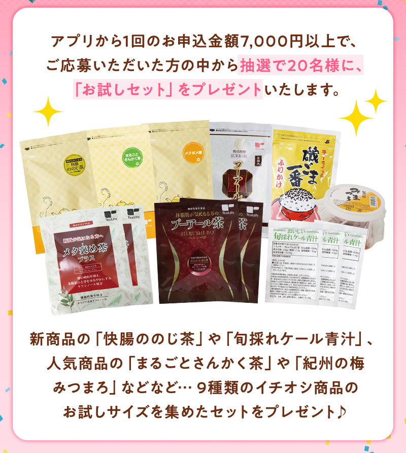 アプリから1回のお申込み金額7,000円以上で、ご応募いただいた方の中から抽選で20名様に、「お試しセット」をプレゼントいたします。新商品の「快腸ののじ茶」や「旬採れケール青汁」、人気商品の「まるごとさんかく茶」や「紀州の梅みつまろ」などなど…9種類のイチオシ商品のお試しサイズを集めたセットをプレゼント♪