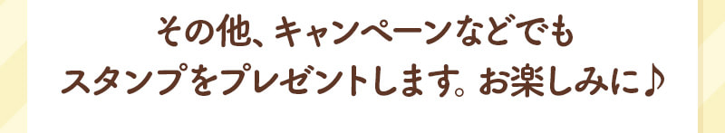 その他、キャンペーンなどでもスタンプをプレゼントします。お楽しみに♪